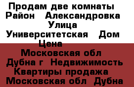 Продам две комнаты › Район ­ Александровка › Улица ­ Университетская › Дом ­ 17 › Цена ­ 1 600 000 - Московская обл., Дубна г. Недвижимость » Квартиры продажа   . Московская обл.,Дубна г.